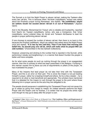 Lessons on Fasting, Taraaweeh and Zakaat
Al-Ibaanah E-Books Al-Ibaanah.Com15
The Sunnah is to limit the Night Prayer to eleven rak’aat, making the Tasleem after
every two rak’ahs. This is because when ‘Aa’ishah (radyAllaahu ‘anhaa) was asked
about the Prophet’s prayer during Ramadaan, she replied: “He (sallAllaahu ‘alayhi
wa sallam) would not exceed eleven rak’aat in or out of Ramadaan.” [Agreed
Upon]
And in the Muwatta, Muhammad bin Yoosuf, who is reliable and trustworthy, reported
from Saa’ib bin Yazeed (radyAllaahu ‘anhu), who was a Companion, that ‘Umar
(radyAllaahu ‘anhu) ordered Ubay bin Ka’ab and Tameem Ad-Daaree to lead the
people in prayer performing eleven rak’aat.
If one chooses to exceed the number of eleven rak’aat, then there is no harm in this
because the Prophet (sallAllaahu ‘alayhi wa sallam) was asked about the Night Prayer
once and replied: “It is two by two (rak’ahs). Then if one fears that morning will
befall him, he should pray one rak’ah, which will make what he prayed Witr (an
odd number).” [Transmitted in the two Saheeh Collections]
However, preserving and sticking to the number that is reported in the Sunnah, while
performing it slowly and lengthening it, in a manner that doesn’t burden the people is
better and more complete.
As for what some people do such as rushing through the prayer in an exaggerated
manner, then this is contrary to what has been prescribed in the Religion. If praying in
this manner causes him to leave out one of requirements or pillars of the prayer, he
has invalidated his prayer. 2
Many of the Imaams that lead prayer do not take their time with the Taraaweeh
Prayer, and this is an error on their part. This is since the Imaam is not just leading
himself in prayer, rather he is leading himself and others. So he is like a leader – he is
required to do what is most beneficial and appropriate. The scholars have mentioned
that it is detested for the Imaam to rush through the prayer to the point where those
following him in prayer cannot do the acts they are obligated to do.
The people should persevere in establishing this Taraaweeh Prayer and not cause it to
go to waste by going from masjid to masjid, for indeed whoever performs the Night
Prayer with the Imaam until he finishes, it is written that he prayed the entire night
even though he may go to sleep after the prayer is over.
2
Translator’s Note: Refer to the E-Book on Al-Ibaanah.Com, “The Conditions, Pillars and Requirements of
the Prayer”, of Imaam Muhammad bin ‘Abdil-Wahhaab (rahimahullaah) for a list of the pillars and requirements
of the prayer.
 