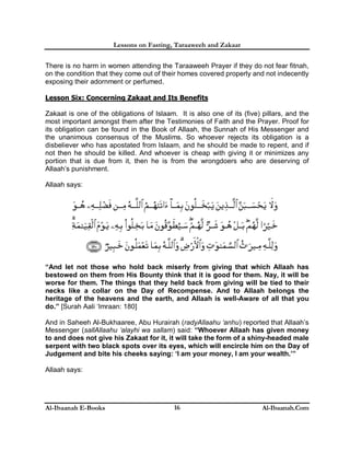Lessons on Fasting, Taraaweeh and Zakaat
Al-Ibaanah E-Books Al-Ibaanah.Com16
There is no harm in women attending the Taraaweeh Prayer if they do not fear fitnah,
on the condition that they come out of their homes covered properly and not indecently
exposing their adornment or perfumed.
Lesson Six: Concerning Zakaat and Its Benefits
Zakaat is one of the obligations of Islaam. It is also one of its (five) pillars, and the
most important amongst them after the Testimonies of Faith and the Prayer. Proof for
its obligation can be found in the Book of Allaah, the Sunnah of His Messenger and
the unanimous consensus of the Muslims. So whoever rejects its obligation is a
disbeliever who has apostated from Islaam, and he should be made to repent, and if
not then he should be killed. And whoever is cheap with giving it or minimizes any
portion that is due from it, then he is from the wrongdoers who are deserving of
Allaah’s punishment.
Allaah says:
“And let not those who hold back miserly from giving that which Allaah has
bestowed on them from His Bounty think that it is good for them. Nay, it will be
worse for them. The things that they held back from giving will be tied to their
necks like a collar on the Day of Recompense. And to Allaah belongs the
heritage of the heavens and the earth, and Allaah is well-Aware of all that you
do.” [Surah Aali ‘Imraan: 180]
And in Saheeh Al-Bukhaaree, Abu Hurairah (radyAllaahu ‘anhu) reported that Allaah’s
Messenger (sallAllaahu ‘alayhi wa sallam) said: “Whoever Allaah has given money
to and does not give his Zakaat for it, it will take the form of a shiny-headed male
serpent with two black spots over its eyes, which will encircle him on the Day of
Judgement and bite his cheeks saying: ‘I am your money, I am your wealth.’”
Allaah says:
 