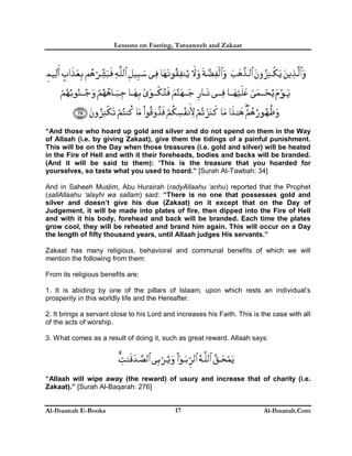 Lessons on Fasting, Taraaweeh and Zakaat
Al-Ibaanah E-Books Al-Ibaanah.Com17
“And those who hoard up gold and silver and do not spend on them in the Way
of Allaah (i.e. by giving Zakaat), give them the tidings of a painful punishment.
This will be on the Day when those treasures (i.e. gold and silver) will be heated
in the Fire of Hell and with it their foreheads, bodies and backs will be branded.
(And it will be said to them): ‘This is the treasure that you hoarded for
yourselves, so taste what you used to hoard.” [Surah At-Tawbah: 34]
And in Saheeh Muslim, Abu Hurairah (radyAllaahu ‘anhu) reported that the Prophet
(sallAllaahu ‘alayhi wa sallam) said: “There is no one that possesses gold and
silver and doesn’t give his due (Zakaat) on it except that on the Day of
Judgement, it will be made into plates of fire, then dipped into the Fire of Hell
and with it his body, forehead and back will be branded. Each time the plates
grow cool, they will be reheated and brand him again. This will occur on a Day
the length of fifty thousand years, until Allaah judges His servants.”
Zakaat has many religious, behavioral and communal benefits of which we will
mention the following from them:
From its religious benefits are:
1. It is abiding by one of the pillars of Islaam, upon which rests an individual’s
prosperity in this worldly life and the Hereafter.
2. It brings a servant close to his Lord and increases his Faith. This is the case with all
of the acts of worship.
3. What comes as a result of doing it, such as great reward. Allaah says:
“Allaah will wipe away (the reward) of usury and increase that of charity (i.e.
Zakaat).” [Surah Al-Baqarah: 276]
 
