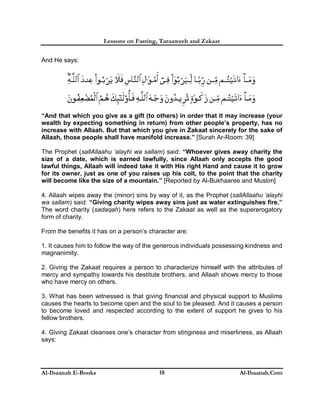 Lessons on Fasting, Taraaweeh and Zakaat
Al-Ibaanah E-Books Al-Ibaanah.Com18
And He says:
“And that which you give as a gift (to others) in order that it may increase (your
wealth by expecting something in return) from other people’s property, has no
increase with Allaah. But that which you give in Zakaat sincerely for the sake of
Allaah, those people shall have manifold increase.” [Surah Ar-Room: 39]
The Prophet (sallAllaahu ‘alayhi wa sallam) said: “Whoever gives away charity the
size of a date, which is earned lawfully, since Allaah only accepts the good
lawful things, Allaah will indeed take it with His right Hand and cause it to grow
for its owner, just as one of you raises up his colt, to the point that the charity
will become like the size of a mountain.” [Reported by Al-Bukhaaree and Muslim]
4. Allaah wipes away the (minor) sins by way of it, as the Prophet (sallAllaahu ‘alayhi
wa sallam) said: “Giving charity wipes away sins just as water extinguishes fire.”
The word charity (sadaqah) here refers to the Zakaat as well as the supererogatory
form of charity.
From the benefits it has on a person’s character are:
1. It causes him to follow the way of the generous individuals possessing kindness and
magnanimity.
2. Giving the Zakaat requires a person to characterize himself with the attributes of
mercy and sympathy towards his destitute brothers, and Allaah shows mercy to those
who have mercy on others.
3. What has been witnessed is that giving financial and physical support to Muslims
causes the hearts to become open and the soul to be pleased. And it causes a person
to become loved and respected according to the extent of support he gives to his
fellow brothers.
4. Giving Zakaat cleanses one’s character from stinginess and miserliness, as Allaah
says:
 