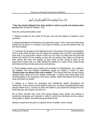 Lessons on Fasting, Taraaweeh and Zakaat
Al-Ibaanah E-Books Al-Ibaanah.Com19
“Take the charity (Zakaat) from their wealth in order to purify and cleanse them
by way of it.” [Surah At-Tawbah: 103]
From its communal benefits is that
1. Zakaat provides for the needs of the poor who are the majority of people in most
countries.
2. Zakaat strengthens the Muslims and raises their status. This is why one of the areas
Zakaat can be given in is Jihaad in the Cause of Allaah, as we will mention later, by
the Will of Allaah.
3. It removes the grudges and ill feelings found in the hearts of the poor and destitute.
This is since when the poor see the money the wealthy have and their not benefiting
them with it, by giving them neither a little nor a lot, then it is likely that they will hold
hatred and rancor for the wealthy as they did not enforce their rights or provide for
their needs. But when the wealthy do give some of their money to them at the
beginning of every year (i.e. after holding the wealth for a year’s time), these things
terminate and there comes about love and harmony.
4. Giving Zakaat boosts one’s wealth and increases it’s blessedness, as is stated in
the hadeeth from the Prophet (sallAllaahu ‘alayhi wa sallam) in which he said:
“Charity does not detract from one’s wealth.” This means that even though charity
(Zakaat) takes away from one’s wealth numerically, it indeed never takes away from
its blessedness or its increasing in the future. Rather, Allaah will replace what he gave
away and bless his wealth.
5. Zakaat is a means for spreading and distributing wealth (throughout the
community). This is since if some wealth is given out, its range is broadened and many
people benefit from it, contrary to when the wealth is just preserved amongst the rich,
since the poor will not gain any part of it.
All of these benefits that come from giving Zakaat show clearly that Zakaat is
something necessary and required in order to rectify the individual and the society.
How perfect is Allaah, the All-Knowing and Most Wise!
Zakaat is required to be given on specific forms of wealth, which include:
 