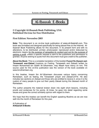 Lessons on Fasting, Taraaweeh and Zakaat
Al-Ibaanah E-Books Al-Ibaanah.Com2
Al-Ibaanah E-Books
© Copyright Al-Ibaanah Book Publishing, USA
Published On-Line for Free Distribution
First Edition: November 2003
Note: This document is an on-line book publication of www.al-ibaanah.com. This
book was formatted and designed specifically for being placed free on the Internet. Al-
Ibaanah Book Publishing allows for this document, in its present form and with no
alterations, to be distributed, printed, photocopied, reproduced and/or disbursed by
electronic means for the purpose of spreading its content and not for the purpose of
gaining a profit, unless a specific request is sent to the publishers and permission is
granted. Anyone wishing to quote from this document must give credit to the publisher.
About the Book: This is a complete translation of the booklet Fusool fis-Siyaam wat-
Taraaweeh waz-Zakaat (Lessons on Fasting, Taraaweeh and Zakaat) written by
Imaam Muhammad bin Saalih Al-‘Uthaimeen, may Allaah have mercy on him. The
source used for this on-line publication was the version of the book available on
www.binothaimeen.org.
In this treatise, Imaam Ibn Al-‘Uthaimeen discusses various topics concerning
Ramadaan, such as fasting, the Taraaweeh prayer and Zakaat-ul-Fitr. He also
includes two sections on Zakaat and those who are entitled to receive it, since it is the
custom of many people to give out their yearly Zakaat during this blessed month of
Ramadaan.
The author presents the material broken down into eight short lessons, including
proofs and evidences for his points. At times, he goes into detail regarding some
issues and gives the correct scholarly opinion with regard to them.
We hope that this treatise can benefit the English speaking Muslims as we are now
well into the month of Ramadaan for this year.
A Publication of
Al-Ibaanah E-Books
 