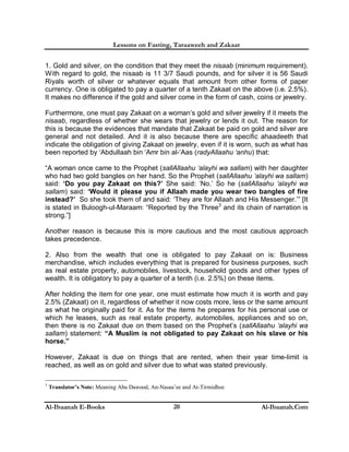 Lessons on Fasting, Taraaweeh and Zakaat
Al-Ibaanah E-Books Al-Ibaanah.Com20
1. Gold and silver, on the condition that they meet the nisaab (minimum requirement).
With regard to gold, the nisaab is 11 3/7 Saudi pounds, and for silver it is 56 Saudi
Riyals worth of silver or whatever equals that amount from other forms of paper
currency. One is obligated to pay a quarter of a tenth Zakaat on the above (i.e. 2.5%).
It makes no difference if the gold and silver come in the form of cash, coins or jewelry.
Furthermore, one must pay Zakaat on a woman’s gold and silver jewelry if it meets the
nisaab, regardless of whether she wears that jewelry or lends it out. The reason for
this is because the evidences that mandate that Zakaat be paid on gold and silver are
general and not detailed. And it is also because there are specific ahaadeeth that
indicate the obligation of giving Zakaat on jewelry, even if it is worn, such as what has
been reported by ‘Abdullaah bin ‘Amr bin al-‘Aas (radyAllaahu ‘anhu) that:
“A woman once came to the Prophet (sallAllaahu ‘alayhi wa sallam) with her daughter
who had two gold bangles on her hand. So the Prophet (sallAllaahu ‘alayhi wa sallam)
said: ‘Do you pay Zakaat on this?’ She said: ‘No.’ So he (sallAllaahu ‘alayhi wa
sallam) said: ‘Would it please you if Allaah made you wear two bangles of fire
instead?’ So she took them of and said: ‘They are for Allaah and His Messenger.’” [It
is stated in Buloogh-ul-Maraam: “Reported by the Three3
and its chain of narration is
strong.”]
Another reason is because this is more cautious and the most cautious approach
takes precedence.
2. Also from the wealth that one is obligated to pay Zakaat on is: Business
merchandise, which includes everything that is prepared for business purposes, such
as real estate property, automobiles, livestock, household goods and other types of
wealth. It is obligatory to pay a quarter of a tenth (i.e. 2.5%) on these items.
After holding the item for one year, one must estimate how much it is worth and pay
2.5% (Zakaat) on it, regardless of whether it now costs more, less or the same amount
as what he originally paid for it. As for the items he prepares for his personal use or
which he leases, such as real estate property, automobiles, appliances and so on,
then there is no Zakaat due on them based on the Prophet’s (sallAllaahu ‘alayhi wa
sallam) statement: “A Muslim is not obligated to pay Zakaat on his slave or his
horse.”
However, Zakaat is due on things that are rented, when their year time-limit is
reached, as well as on gold and silver due to what was stated previously.
3
Translator’s Note: Meaning Abu Dawood, An-Nasaa’ee and At-Tirmidhee
 