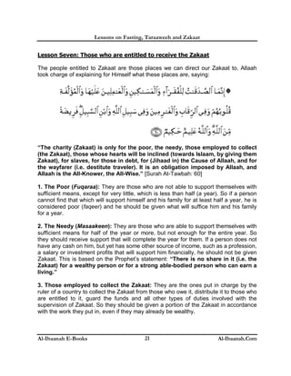 Lessons on Fasting, Taraaweeh and Zakaat
Al-Ibaanah E-Books Al-Ibaanah.Com21
Lesson Seven: Those who are entitled to receive the Zakaat
The people entitled to Zakaat are those places we can direct our Zakaat to. Allaah
took charge of explaining for Himself what these places are, saying:
“The charity (Zakaat) is only for the poor, the needy, those employed to collect
(the Zakaat), those whose hearts will be inclined (towards Islaam, by giving them
Zakaat), for slaves, for those in debt, for (Jihaad in) the Cause of Allaah, and for
the wayfarer (i.e. destitute traveler). It is an obligation imposed by Allaah, and
Allaah is the All-Knower, the All-Wise.” [Surah At-Tawbah: 60]
1. The Poor (Fuqaraa): They are those who are not able to support themselves with
sufficient means, except for very little, which is less than half (a year). So if a person
cannot find that which will support himself and his family for at least half a year, he is
considered poor (faqeer) and he should be given what will suffice him and his family
for a year.
2. The Needy (Masaakeen): They are those who are able to support themselves with
sufficient means for half of the year or more, but not enough for the entire year. So
they should receive support that will complete the year for them. If a person does not
have any cash on him, but yet has some other source of income, such as a profession,
a salary or investment profits that will support him financially, he should not be given
Zakaat. This is based on the Prophet’s statement: “There is no share in it (i.e. the
Zakaat) for a wealthy person or for a strong able-bodied person who can earn a
living.”
3. Those employed to collect the Zakaat: They are the ones put in charge by the
ruler of a country to collect the Zakaat from those who owe it, distribute it to those who
are entitled to it, guard the funds and all other types of duties involved with the
supervision of Zakaat. So they should be given a portion of the Zakaat in accordance
with the work they put in, even if they may already be wealthy.
 