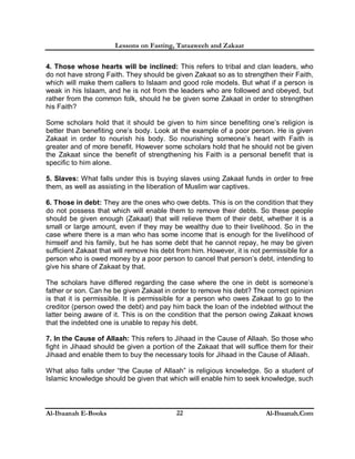 Lessons on Fasting, Taraaweeh and Zakaat
Al-Ibaanah E-Books Al-Ibaanah.Com22
4. Those whose hearts will be inclined: This refers to tribal and clan leaders, who
do not have strong Faith. They should be given Zakaat so as to strengthen their Faith,
which will make them callers to Islaam and good role models. But what if a person is
weak in his Islaam, and he is not from the leaders who are followed and obeyed, but
rather from the common folk, should he be given some Zakaat in order to strengthen
his Faith?
Some scholars hold that it should be given to him since benefiting one’s religion is
better than benefiting one’s body. Look at the example of a poor person. He is given
Zakaat in order to nourish his body. So nourishing someone’s heart with Faith is
greater and of more benefit. However some scholars hold that he should not be given
the Zakaat since the benefit of strengthening his Faith is a personal benefit that is
specific to him alone.
5. Slaves: What falls under this is buying slaves using Zakaat funds in order to free
them, as well as assisting in the liberation of Muslim war captives.
6. Those in debt: They are the ones who owe debts. This is on the condition that they
do not possess that which will enable them to remove their debts. So these people
should be given enough (Zakaat) that will relieve them of their debt, whether it is a
small or large amount, even if they may be wealthy due to their livelihood. So in the
case where there is a man who has some income that is enough for the livelihood of
himself and his family, but he has some debt that he cannot repay, he may be given
sufficient Zakaat that will remove his debt from him. However, it is not permissible for a
person who is owed money by a poor person to cancel that person’s debt, intending to
give his share of Zakaat by that.
The scholars have differed regarding the case where the one in debt is someone’s
father or son. Can he be given Zakaat in order to remove his debt? The correct opinion
is that it is permissible. It is permissible for a person who owes Zakaat to go to the
creditor (person owed the debt) and pay him back the loan of the indebted without the
latter being aware of it. This is on the condition that the person owing Zakaat knows
that the indebted one is unable to repay his debt.
7. In the Cause of Allaah: This refers to Jihaad in the Cause of Allaah. So those who
fight in Jihaad should be given a portion of the Zakaat that will suffice them for their
Jihaad and enable them to buy the necessary tools for Jihaad in the Cause of Allaah.
What also falls under “the Cause of Allaah” is religious knowledge. So a student of
Islamic knowledge should be given that which will enable him to seek knowledge, such
 
