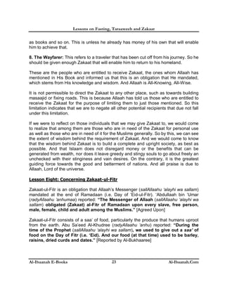 Lessons on Fasting, Taraaweeh and Zakaat
Al-Ibaanah E-Books Al-Ibaanah.Com23
as books and so on. This is unless he already has money of his own that will enable
him to achieve that.
8. The Wayfarer: This refers to a traveler that has been cut off from his journey. So he
should be given enough Zakaat that will enable him to return to his homeland.
These are the people who are entitled to receive Zakaat, the ones whom Allaah has
mentioned in His Book and informed us that this is an obligation that He mandated,
which stems from His knowledge and wisdom. And Allaah is All-Knowing, All-Wise.
It is not permissible to direct the Zakaat to any other place, such as towards building
masaajid or fixing roads. This is because Allaah has told us those who are entitled to
receive the Zakaat for the purpose of limiting them to just those mentioned. So this
limitation indicates that we are to negate all other potential recipients that due not fall
under this limitation.
If we were to reflect on those individuals that we may give Zakaat to, we would come
to realize that among them are those who are in need of the Zakaat for personal use
as well as those who are in need of it for the Muslims generally. So by this, we can see
the extent of wisdom behind the requirement of Zakaat. And we would come to know
that the wisdom behind Zakaat is to build a complete and upright society, as best as
possible. And that Islaam does not disregard money or the benefits that can be
generated from wealth, nor does it leave greedy and stingy souls to go about freely an
unchecked with their stinginess and vain desires. On the contrary, it is the greatest
guiding force towards the good and betterment of nations. And all praise is due to
Allaah, Lord of the universe.
Lesson Eight: Concerning Zakaat-ul-Fitr
Zakaat-ul-Fitr is an obligation that Allaah’s Messenger (sallAllaahu ‘alayhi wa sallam)
mandated at the end of Ramadaan (i.e. Day of ‘Eid-ul-Fitr). ‘Abdullaah bin ‘Umar
(radyAllaahu ‘anhumaa) reported: “The Messenger of Allaah (sallAllaahu ‘alayhi wa
sallam) obligated (Zakaat) al-Fitr of Ramadaan upon every slave, free person,
male, female, child and adult among the Muslims.” [Agreed Upon]
Zakaat-ul-Fitr consists of a saa’ of food, particularly the produce that humans uproot
from the earth. Abu Sa’eed Al-Khudree (radyAllaahu ‘anhu) reported: “During the
time of the Prophet (sallAllaahu ‘alayhi wa sallam), we used to give out a saa’ of
food on the Day of Fitr (i.e. ‘Eid). And our food (at that time) used to be barley,
raisins, dried curds and dates.” [Reported by Al-Bukhaaree]
 