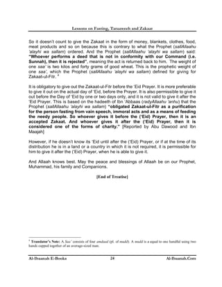 Lessons on Fasting, Taraaweeh and Zakaat
Al-Ibaanah E-Books Al-Ibaanah.Com24
So it doesn’t count to give the Zakaat in the form of money, blankets, clothes, food,
meat products and so on because this is contrary to what the Prophet (sallAllaahu
‘alayhi wa sallam) ordered. And the Prophet (sallAllaahu ‘alayhi wa sallam) said:
“Whoever performs a deed that is not in conformity with our Command (i.e.
Sunnah), then it is rejected”, meaning the act is returned back to him. The weight of
one saa’ is two kilos and forty grams of good wheat. This is the prophetic weight of
one saa’, which the Prophet (sallAllaahu ‘alayhi wa sallam) defined for giving for
Zakaat-ul-Fitr. 4
It is obligatory to give out the Zakaat-ul-Fitr before the ‘Eid Prayer. It is more preferable
to give it out on the actual day of ‘Eid, before the Prayer. It is also permissible to give it
out before the Day of ‘Eid by one or two days only, and it is not valid to give it after the
‘Eid Prayer. This is based on the hadeeth of Ibn ‘Abbaas (radyAllaahu ‘anhu) that the
Prophet (sallAllaahu ‘alayhi wa sallam) “obligated Zakaat-ul-Fitr as a purification
for the person fasting from vain speech, immoral acts and as a means of feeding
the needy people. So whoever gives it before the (‘Eid) Prayer, then it is an
accepted Zakaat. And whoever gives it after the (‘Eid) Prayer, then it is
considered one of the forms of charity.” [Reported by Abu Dawood and Ibn
Maajah]
However, if he doesn’t know its ‘Eid until after the (‘Eid) Prayer, or if at the time of its
distribution he is in a land or a country in which it is not required, it is permissible for
him to give it after the (‘Eid) Prayer, when he is able to give it.
And Allaah knows best. May the peace and blessings of Allaah be on our Prophet,
Muhammad, his family and Companions.
[End of Treatise]
4
Translator’s Note: A Saa’ consists of four amdaad (pl. of mudd). A mudd is a equal to one handful using two
hands cupped together of an average-sized man.
 