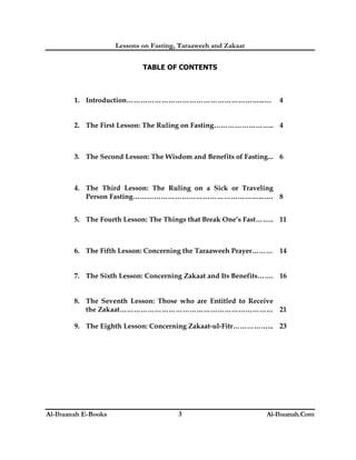 Lessons on Fasting, Taraaweeh and Zakaat
Al-Ibaanah E-Books Al-Ibaanah.Com3
TABLE OF CONTENTS
1. Introduction…………………………………………………...… 4
2. The First Lesson: The Ruling on Fasting…………………….. 4
3. The Second Lesson: The Wisdom and Benefits of Fasting... 6
4. The Third Lesson: The Ruling on a Sick or Traveling
Person Fasting………………………………………………...…. 8
5. The Fourth Lesson: The Things that Break One’s Fast…….. 11
6. The Fifth Lesson: Concerning the Taraaweeh Prayer……… 14
7. The Sixth Lesson: Concerning Zakaat and Its Benefits……. 16
8. The Seventh Lesson: Those who are Entitled to Receive
the Zakaat………………………………………………………… 21
9. The Eighth Lesson: Concerning Zakaat-ul-Fitr……………... 23
 