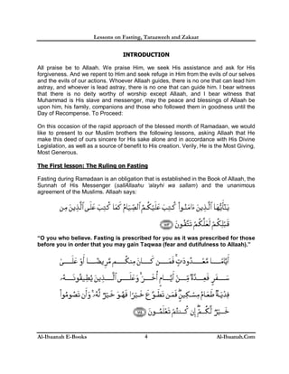 Lessons on Fasting, Taraaweeh and Zakaat
Al-Ibaanah E-Books Al-Ibaanah.Com4
IINNTTRROODDUUCCTTIIOONN
All praise be to Allaah. We praise Him, we seek His assistance and ask for His
forgiveness. And we repent to Him and seek refuge in Him from the evils of our selves
and the evils of our actions. Whoever Allaah guides, there is no one that can lead him
astray, and whoever is lead astray, there is no one that can guide him. I bear witness
that there is no deity worthy of worship except Allaah, and I bear witness that
Muhammad is His slave and messenger, may the peace and blessings of Allaah be
upon him, his family, companions and those who followed them in goodness until the
Day of Recompense. To Proceed:
On this occasion of the rapid approach of the blessed month of Ramadaan, we would
like to present to our Muslim brothers the following lessons, asking Allaah that He
make this deed of ours sincere for His sake alone and in accordance with His Divine
Legislation, as well as a source of benefit to His creation. Verily, He is the Most Giving,
Most Generous.
The First lesson: The Ruling on Fasting
Fasting during Ramadaan is an obligation that is established in the Book of Allaah, the
Sunnah of His Messenger (sallAllaahu ‘alayhi wa sallam) and the unanimous
agreement of the Muslims. Allaah says:
“O you who believe. Fasting is prescribed for you as it was prescribed for those
before you in order that you may gain Taqwaa (fear and dutifulness to Allaah).”
 