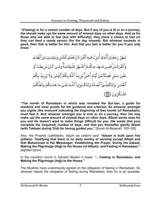 Lessons on Fasting, Taraaweeh and Zakaat
Al-Ibaanah E-Books Al-Ibaanah.Com5
“(Fasting) is for a certain number of days. But if any of you is ill or on a journey,
(he should make up) the same amount of missed days on other days. And as for
those who are able to fast (but with difficulty), they (have a choice to fast or)
they can feed a needy person (for the day missed). But whoever exceeds in
good, then that is better for him. And that you fast is better for you if you only
knew.”
“The month of Ramadaan in which was revealed the Qur’aan, a guide for
mankind and clear proofs for the guidance and criterion. So whoever amongst
you sights (the crescent indicating the beginning of the) month (of Ramadaan),
must fast it. And whoever amongst you is sick or on a journey, then (he may
make up) the same amount of missed days on other days. Allaah wants ease for
you and He doesn’t want to make things difficult for you. (He wants that you)
complete the (required) number of days, and that you thereafter glorify Allaah
(with Takbeer during ‘Eid) for having guided you.” [Surah Al-Baqarah: 183-185]
Also, the Prophet (sallAllaahu ‘alayhi wa sallam) said: “Islaam is built upon five
(pillars): Testifying that there is no deity worthy of worship except Allaah and
that Muhammad is His Messenger; Establishing the Prayer; Giving the Zakaat;
Making the Pilgrimage (Hajj) to the House (of Allaah); and Fasting in Ramadaan.”
[Agreed Upon]
In the narration found in Saheeh Muslim it reads: “…Fasting in Ramadaan; and
Making the Pilgrimage (Hajj) to the House.”
The Muslims have unanimously agreed on the obligation of fasting in Ramadaan. So
whoever rejects the obligation of fasting during Ramadaan, then he is an apostate,
 