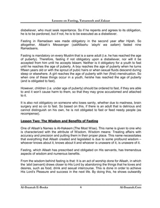 Lessons on Fasting, Taraaweeh and Zakaat
Al-Ibaanah E-Books Al-Ibaanah.Com6
disbeliever, who must seek repentance. So if he repents and agrees to its obligation,
he is to be pardoned, but if not, he is to be executed as a disbeliever.
Fasting in Ramadaan was made obligatory in the second year after Hijrah. So
altogether, Allaah’s Messenger (sallAllaahu ‘alayhi wa sallam) fasted nine
Ramadaans.
Fasting is mandatory on every Muslim that is a sane adult (i.e. he has reached the age
of puberty). Therefore, fasting if not obligatory upon a disbeliever, nor will it be
accepted from him until he accepts Islaam. Neither is it obligatory for a youth to fast
until he reaches the age of puberty. A boy reaches the age of puberty when he turns
fifteen years old or with the sprout of pubic hairs or when sexual fluids descend during
sleep or elsewhere. A girl reaches the age of puberty with her (first) menstruation. So
when one of these things occur in a youth, he/she has reached the age of puberty
(and is obligated to fast).
However, children (i.e. under age of puberty) should be ordered to fast, if they are able
to and it won’t cause harm to them, so that they may grow accustomed and attached
to it.
It is also not obligatory on someone who loses sanity, whether due to madness, brain
surgery and so on to fast. So based on this, if there is an adult that is delirious and
cannot distinguish on his own, he is not obligated to fast or feed needy people (as
recompense).
Lesson Two: The Wisdom and Benefits of Fasting
One of Allaah’s Names is Al-Hakeem (The Most Wise). This name is given to one who
is characterized with the attribute of Wisdom. Wisdom means: Treating affairs with
accuracy and precision and putting them in their proper place. This name necessitates
that everything that Allaah created and legislated is due to some profound wisdom –
whoever knows about it, knows about it and whoever is unaware of it, is unaware of it.
Fasting, which Allaah has prescribed and obligated on His servants, has tremendous
aspects of wisdom and numerous benefits.
From the wisdom behind fasting is that: It is an act of worship done for Allaah, in which
the ‘abd (servant) draws closer to His Lord by abandoning the things that he loves and
desires, such as food, drink and sexual intercourse. This is done in order to achieve
His Lord’s Pleasure and success in the next life. By doing this, he shows outwardly
 