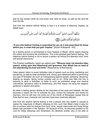Lessons on Fasting, Taraaweeh and Zakaat
Al-Ibaanah E-Books Al-Ibaanah.Com7
that he has chosen what his Lord loves over what he loves, as well as the next life
over this life.
And from the wisdom behind fasting is that it is a means of attaining Taqwaa, as
Allaah says:
"O you who believe! Fasting is prescribed for you as it was prescribed for those
before you, in order that you gain Taqwaa." [Surah Al-Baqarah: 183]
So a fasting person is commanded to have Taqwaa of Allaah, which means obeying
His orders and avoiding His prohibitions. This is the greatest goal behind fasting. The
objective behind fasting is not to torture a person by having him abandon food, drink
and sexual intercourse.
The Prophet (sallAllaahu ‘alayhi wa sallam) said: "Whoever does not abandon false
speech, acting upon that (falsehood) and ignorance, then Allaah has no need of
him abandoning his food and drink." [Reported by Al-Bukhaaree]
False speech refers to every forbidden type of speech such as lying, backbiting and
slandering, as well as other prohibited acts. Acting upon falsehood refers to performing
any type of forbidden act such as transgressing against people, betraying, deceiving,
beating up people, taking money unjustly and so on. What also falls into this is
listening to what is forbidden to listen to such as prohibited songs and musical
instruments. Ignorance refers to foolishness, and that means not using the religious
guidance in speech and action.
So when a fasting person abides by the requisites of this ayah and hadeeth, the fast
becomes a means for him to cultivate his soul, correct his character and rectify his
manners. And he will then not come out of the month of Ramadaan except that he
finds that his soul, character and manners have been positively affected.
And from the wisdom behind fasting is that a person who has wealth is caused to
realize the magnitude of Allaah’s blessing on him, such that Allaah made it easy for
Him to achieve what he desires from food, drink, sexual intercourse and those things
Allaah had permitted in the Religion. So because of this, he becomes grateful to his
Lord for these blessings and remembers his destitute brother who is not able to
 