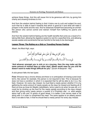 Lessons on Fasting, Taraaweeh and Zakaat
Al-Ibaanah E-Books Al-Ibaanah.Com8
achieve these things. And this will cause him to be generous with him, by giving him
charity and showing kindness to him.
And from the wisdom behind fasting is that it trains one to curb and subject his soul,
such that he is able to lead it towards that which is good for it and what will make it
prosper in this world and the next. And he distances himself from becoming an animal-
like person who cannot control and restrain himself from fulfilling his yearns and
desires.
And from the wisdom behind fasting are the health benefits that come as a result of in-
taking little food, allowing the digestive system to rest for a specified time, and allowing
excess wastes and excrements that are harmful to the body to be discharged.
Lesson Three: The Ruling on a Sick or Traveling Person Fasting
Allaah, the Most High, says:
“And whoever amongst you is sick or on a journey, then (he may make up) the
same amount of missed days on other days. Allaah wants ease for you and He
doesn’t want to make things difficult for you.” [Surah Al-Baqarah: 185]
A sick person falls into two types:
First: Whoever has a chronic illness and there is no anticipation of it being cured (near
term), like cancer for example, this person is not required to fast. This is because he
does not have a condition in which it is expected that he will be able to do it (i.e. the
fast). However, for every day missed, he must feed a needy person whether if it is by
gathering the same amount of needy people as the days he missed and feeding all of
them at once as Anas bin Maalik (radyAllaahu ‘anhu) used to do when he was old, or it
could be by dividing up the food for the needy people according to the days missed
and then giving every needy person a quarter of a Prophetic saa’, i.e. what weighs
about half a kilo and 10 grams of good wheat. It is better if one serves meat or fat
along with it in order to compliment the meal. The same applies to an elderly person
that is not able to fast, in that he should feed a needy person for every day missed.
 