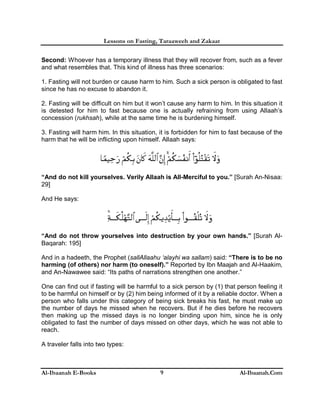 Lessons on Fasting, Taraaweeh and Zakaat
Al-Ibaanah E-Books Al-Ibaanah.Com9
Second: Whoever has a temporary illness that they will recover from, such as a fever
and what resembles that. This kind of illness has three scenarios:
1. Fasting will not burden or cause harm to him. Such a sick person is obligated to fast
since he has no excuse to abandon it.
2. Fasting will be difficult on him but it won’t cause any harm to him. In this situation it
is detested for him to fast because one is actually refraining from using Allaah’s
concession (rukhsah), while at the same time he is burdening himself.
3. Fasting will harm him. In this situation, it is forbidden for him to fast because of the
harm that he will be inflicting upon himself. Allaah says:
“And do not kill yourselves. Verily Allaah is All-Merciful to you.” [Surah An-Nisaa:
29]
And He says:
“And do not throw yourselves into destruction by your own hands.” [Surah Al-
Baqarah: 195]
And in a hadeeth, the Prophet (sallAllaahu ‘alayhi wa sallam) said: “There is to be no
harming (of others) nor harm (to oneself).” Reported by Ibn Maajah and Al-Haakim,
and An-Nawawee said: “Its paths of narrations strengthen one another.”
One can find out if fasting will be harmful to a sick person by (1) that person feeling it
to be harmful on himself or by (2) him being informed of it by a reliable doctor. When a
person who falls under this category of being sick breaks his fast, he must make up
the number of days he missed when he recovers. But if he dies before he recovers
then making up the missed days is no longer binding upon him, since he is only
obligated to fast the number of days missed on other days, which he was not able to
reach.
A traveler falls into two types:
 