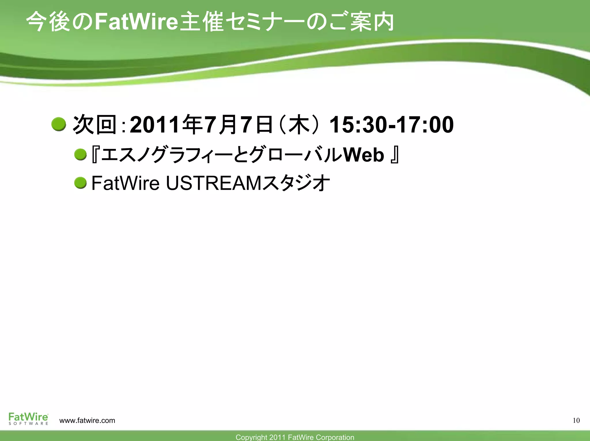 今後のFatWire主催セミナーのご案内



    次回：2011年7月7日（木） 15:30-17:00
         『エスノグラフィーとグローバルWeb 』
         FatWire USTREAMスタジオ




 www.fatwire.com                                        10

                   Copyright 2011 FatWire Corporation
 