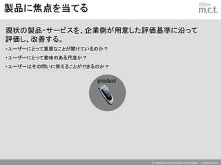 製品に焦点を当てる

現状の製品・サービスを、企業側が用意した評価基準に沿って
評価し、改善する。
・ユーザーにとって重要なことが聞けているのか？
・ユーザーにとって意味のある尺度か？
・ユーザーはその問いに答えることができるのか？

                     product




                               © marketing communication technologies | Daishinsha.Inc
 