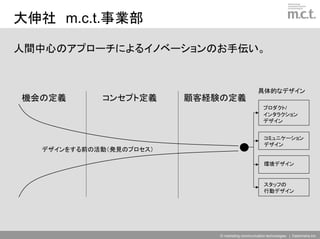 大伸社 m.c.t.事業部

人間中心のアプローチによるイノベーションのお手伝い。


                                                  具体的なデザイン
機会の定義       コンセプト定義      顧客経験の定義
                                                     プロダクト/
                                                     インタラクション
                                                     デザイン


                                                      コミュニケーション
                                                      デザイン
  デザインをする前の活動（発見のプロセス）

                                                      環境デザイン


                                                      スタッフの
                                                      行動デザイン




                             © marketing communication technologies | Daishinsha.Inc
 