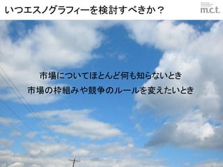 いつエスノグラフィーを検討すべきか？




   市場についてほとんど何も知らないとき
  市場の枠組みや競争のルールを変えたいとき




                 © marketing communication technologies | Daishinsha.Inc
 