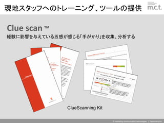現地スタッフへのトレーニング、ツールの提供

Clue scan ™
経験に影響を与えている五感が感じる「手がかり」を収集、分析する




              ClueScanning Kit

                                 © marketing communication technologies | Daishinsha.Inc
 