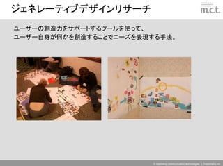 ジェネレーティブデザインリサーチ
ユーザーの創造力をサポートするツールを使って、
ユーザー自身が何かを創造することでニーズを表現する手法。




                        © marketing communication technologies | Daishinsha.Inc
 