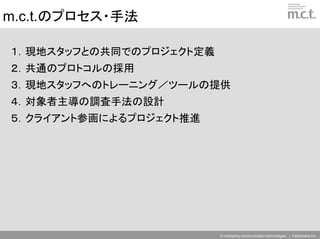 m.c.t.のプロセス・手法

１．現地スタッフとの共同でのプロジェクト定義
２．共通のプロトコルの採用
３．現地スタッフへのトレーニング／ツールの提供
４．対象者主導の調査手法の設計
５．クライアント参画によるプロジェクト推進




                         © marketing communication technologies | Daishinsha.Inc
 