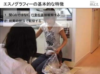 エスノグラフィーの基本的な特徴

１．聞くのではなく、行動を直接観察する
２．現実の状況で観察する




                      © marketing communication technologies | Daishinsha.Inc
 