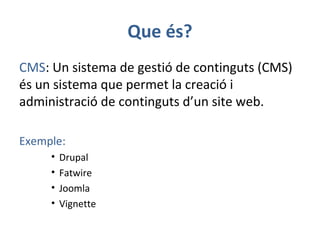 Que és?
CMS: Un sistema de gestió de continguts (CMS)
és un sistema que permet la creació i
administració de continguts d’un site web.
Exemple:
• Drupal
• Fatwire
• Joomla
• Vignette
 
