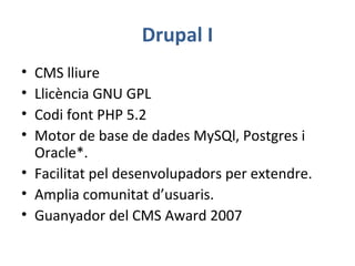 Drupal I
• CMS lliure
• Llicència GNU GPL
• Codi font PHP 5.2
• Motor de base de dades MySQl, Postgres i
Oracle*.
• Facilitat pel desenvolupadors per extendre.
• Amplia comunitat d’usuaris.
• Guanyador del CMS Award 2007
 