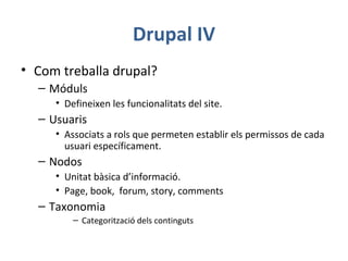 Drupal IV
• Com treballa drupal?
– Móduls
• Defineixen les funcionalitats del site.
– Usuaris
• Associats a rols que permeten establir els permissos de cada
usuari específicament.
– Nodos
• Unitat bàsica d’informació.
• Page, book, forum, story, comments
– Taxonomia
– Categorització dels continguts
 