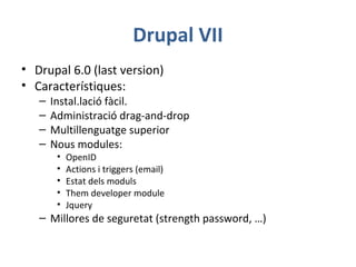 Drupal VII
• Drupal 6.0 (last version)
• Característiques:
– Instal.lació fàcil.
– Administració drag-and-drop
– Multillenguatge superior
– Nous modules:
• OpenID
• Actions i triggers (email)
• Estat dels moduls
• Them developer module
• Jquery
– Millores de seguretat (strength password, …)
 