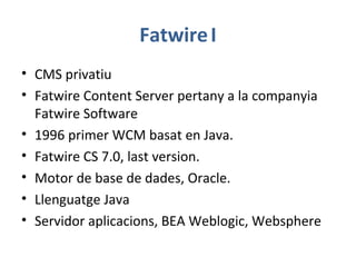FatwireI
• CMS privatiu
• Fatwire Content Server pertany a la companyia
Fatwire Software
• 1996 primer WCM basat en Java.
• Fatwire CS 7.0, last version.
• Motor de base de dades, Oracle.
• Llenguatge Java
• Servidor aplicacions, BEA Weblogic, Websphere
 