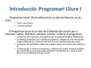 Introducció: Programari Lliure I
"Programari Lliure" (Free software) és un afer de llibertat, no de
preu.
• "free" com a lliure
• no com a gratuït
El Programari Lliure és un afer de la llibertat del usuaris per a
executar, copiar, distribuir, estudiar, canviar i millorar el programari.
• La llibertat per a executar el programa, per a qualsevol propòsit (llibertat 0).
• La llibertat d'estudiar com treballa el programa, i adaptar-lo a les necessitats
pròpies (llibertat 1). L'accés al codi font es una condició prèvia per a això.
• La llibertat de redistribuir còpies per a poder ajudar als vostres veïns (llibertat
2).
• La llibertat per a millorar el programa, i alliberar les vostres millores al públic,
per a què tota la comunitat pugui beneficiar-se (llibertat 3). L'accés al codi
font és una condició prèvia per a això.
 