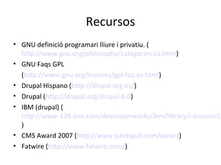 Recursos
• GNU definició programari lliure i privatiu. (
http://www.gnu.org/philosophy/categories.ca.html)
• GNU Faqs GPL
(http://www.gnu.org/licenses/gpl-faq.es.html)
• Drupal Hispano (http://drupal.org.es/)
• Drupal (http://drupal.org/drupal-6.0)
• IBM (drupal) (
http://www-128.ibm.com/developerworks/ibm/library/i-osource1/
)
• CMS Award 2007 (http://www.packtpub.com/award)
• Fatwire (http://www.fatwire.com/)
 