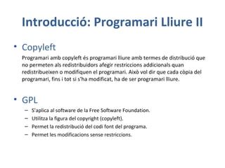 Introducció: Programari Lliure II
• Copyleft
Programari amb copyleft és programari lliure amb termes de distribució que
no permeten als redistribuidors afegir restriccions addicionals quan
redistribueixen o modifiquen el programari. Això vol dir que cada còpia del
programari, fins i tot si s'ha modificat, ha de ser programari lliure.
• GPL
– S’aplica al software de la Free Software Foundation.
– Utilitza la figura del copyright (copyleft).
– Permet la redistribució del codi font del programa.
– Permet les modificacions sense restriccions.
 