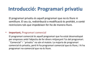 Introducció: Programari privatiu
El programari privatiu és aquell programari que no és lliure ni
semilliure. El seu ús, redistribució o modificació és prohibit, o conté
restriccions tals que impedeixen fer-ho de manera lliure.
• Important, Programari comercial
El programari comercial és aquell programari que ha estat desenvolupat
per empreses amb l'objectiu de fer diners mitjançant l'ús del programari.
``Comercial'' i ``privatiu'' no són el mateix. La majoria de programari
comercial és privatiu, però hi ha programari comercial que és lliure, i hi ha
programari no-comercial que no és lliure.
 