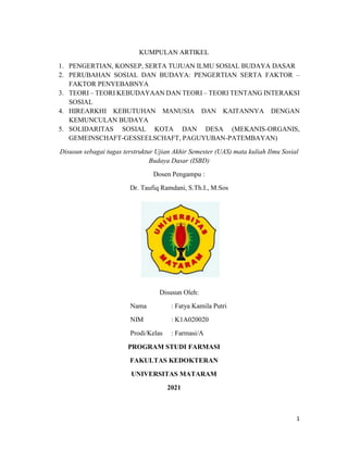 1
KUMPULAN ARTIKEL
1. PENGERTIAN, KONSEP, SERTA TUJUAN ILMU SOSIAL BUDAYA DASAR
2. PERUBAHAN SOSIAL DAN BUDAYA: PENGERTIAN SERTA FAKTOR –
FAKTOR PENYEBABNYA
3. TEORI – TEORI KEBUDAYAAN DAN TEORI – TEORI TENTANG INTERAKSI
SOSIAL
4. HIREARKHI KEBUTUHAN MANUSIA DAN KAITANNYA DENGAN
KEMUNCULAN BUDAYA
5. SOLIDARITAS SOSIAL KOTA DAN DESA (MEKANIS-ORGANIS,
GEMEINSCHAFT-GESSEELSCHAFT, PAGUYUBAN-PATEMBAYAN)
Disusun sebagai tugas terstruktur Ujian Akhir Semester (UAS) mata kuliah Ilmu Sosial
Budaya Dasar (ISBD)
Dosen Pengampu :
Dr. Taufiq Ramdani, S.Th.I., M.Sos
Disusun Oleh:
Nama : Fatya Kamila Putri
NIM : K1A020020
Prodi/Kelas : Farmasi/A
PROGRAM STUDI FARMASI
FAKULTAS KEDOKTERAN
UNIVERSITAS MATARAM
2021
 