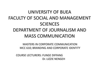 UNIVERSITY OF BUEA
FACULTY OF SOCIAL AND MANAGEMENT
SCIENCES
DEPARTMENT OF JOURNALISM AND
MASS COMMUNICATION
MASTERS IN CORPORATE COMMUNICATION
MCC 610; BRANDING AND CORPORATE IDENTITY
COURSE LECTURERS: FUNGE DIFFANG
Dr. LIZZIE NENGEH
 