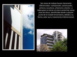 Seis áreas de trabajo fueron claramente diferenciadas –composición, construcción, pintura y escultura, urbanismo y teoría–, y todas giran en torno a la torre central de nueve pisos de altura, identificable desde cualquier punto de la Ciudad Universitaria, debido a su forma, color azul y tratamiento tridimensional.