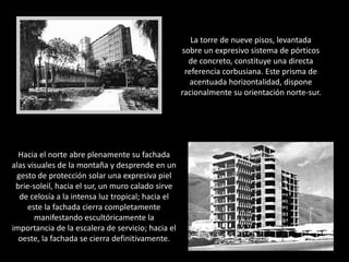 La torre de nueve pisos, levantada sobre un expresivo sistema de pórticos de concreto, constituye una directa referencia corbusiana. Este prisma de acentuada horizontalidad, dispone racionalmente su orientación norte-sur. Hacia el norte abre plenamente su fachada alas visuales de la montaña y desprende en un gesto de protección solar una expresiva piel brie-soleil, hacia el sur, un muro calado sirve de celosía a la intensa luz tropical; hacia el este la fachada cierra completamente manifestando escultóricamente la importancia de la escalera de servicio; hacia el oeste, la fachada se cierra definitivamente. 