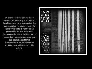 En estos espacios es notable la dimensión plástica que adquieren las plegaduras de sus cubiertas, las cuales reciben el agua, el aire y la luz convirtiendo el hecho de la protección en una fuente de intensas variaciones. Hacia el sur, y como dos volúmenes autónomos que acusan la extrema funcionalidad, se desprende el auditorio y la biblioteca a doble altura. 