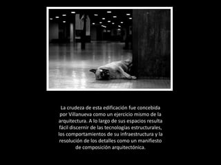 La crudeza de esta edificación fue concebida por Villanueva como un ejercicio mismo de la arquitectura. A lo largo de sus espacios resulta fácil discernir de las tecnologías estructurales, los comportamientos de su infraestructura y la resolución de los detalles como un manifiesto de composición arquitectónica.