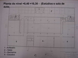 Planta do nível +8,40 +10,30 - (Estúdios e sala de
aula)
                            1
                                      2

            3                                            3




             4                  4                    4


1 - Anfiteatro
2 – Salas
3 – Banheiros
4 – Estúdios
 