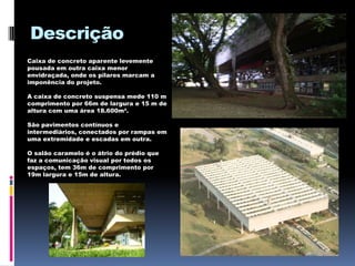 Descrição
Caixa de concreto aparente levemente
pousada em outra caixa menor
envidraçada, onde os pilares marcam a
imponência do projeto.

A caixa de concreto suspensa mede 110 m
comprimento por 66m de largura e 15 m de
altura com uma área 18.600m².

São pavimentos contínuos e
intermediários, conectados por rampas em
uma extremidade e escadas em outra.

O salão caramelo é o átrio do prédio que
faz a comunicação visual por todos os
espaços, tem 36m de comprimento por
19m largura e 15m de altura.
 