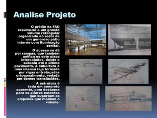 Analise Projeto
          O prédio da FAU
  resume-se a um grande
        volume retangular
   organizado ao redor de
       um generoso pátio
  interno com iluminação
                   zenital.
           O acesso se dá
por rampas, que também
     unifica os sete pisos
    intercalados, desde o
      subsolo até o último
pavimento. A cobertura é
uma imensa laje formada
   por vigas entrelaçadas
 ortogonalmente, vedada
 por domos translúcidos.
             A estrutura é
        toda em concreto
 aparente, com destaque
 para os pilares externos
         que suportam as
  empenas que moldam o
                  volume.
 