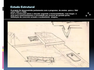 Estudo Estrutural
O projeto foi desenvolvido juntamente com o programa de ensino para a FAU
entre 1961 e 1969.
Com a construção plana e elevada seguindo a horizontalidade, ruas largas e
área para estacionamento e circundado por arvores de grande porte.
Utilização de concreto armado e acabamento simples.
 