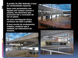 O prédio da FAU defende a tese
da continuidade espacial.
Seus sete pavimentos são
ligados por rampas suaves e
amplas, em desníveis que
procuram dar a sensação de
um só plano.
Há uma interligação física
continua em todo o prédio.
É uma escola de acabamento
simples, modesto que é
também um laboratório de
ensaios.
 