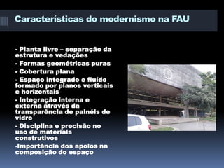 Características do modernismo na FAU


- Planta livre – separação da
estrutura e vedações
- Formas geométricas puras
- Cobertura plana
- Espaço integrado e fluído
formado por planos verticais
e horizontais
- Integração interna e
externa através da
transparência de painéis de
vidro
- Disciplina e precisão no
uso de materiais
construtivos
-Importância dos apoios na
composição do espaço
 