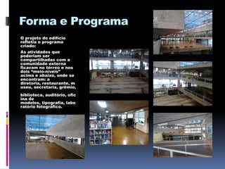 Forma e Programa
O projeto do edifício
refletia o programa
criado:
As atividades que
poderiam ser
compartilhadas com a
comunidade externa
ficavam no térreo e nos
dois “meio-níveis”
acima e abaixo, onde se
encontram: a
diretoria, restaurante, m
useu, secretaria, grêmio,
biblioteca, auditório, ofic
ina de
modelos, tipografia, labo
ratório fotográfico.
 