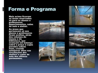 Forma e Programa
Mais acima ficavam
as áreas reservadas
só para os alunos e
professores:
departamentos, salas
de aula e atelier.
As áreas que
pertencem só aos
alunos e professores
ficam ocultas, atrás
dos volumes do
museu e da
biblioteca, que
avançam em balanço
sobre a praça e cujas
paredes sobem
mais, criando
anteparos altos nas
circulações dos
ateliers e salas de
aula dos últimos
pavimentos.
 