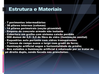 Estrutura e Materiais

- 7 pavimentos intermediários
- 36 pilares internos (colunas)
- 14 pilares perimetrais (seção piramidal)
- Empena de concreto armado não isolante
- Cobertura em grelha com sistema caixão perdido
- 900 domus de 2,5×2,5 de fibra de vidro (iluminação zenital)
- Esquadrias auto portante com vidros transparentes
- 7 lances de rampa suave e larga com gradil de ferro;
- Iluminação artificial segue a horizontalidade do prédio;
- Nos estúdios a iluminação artificial é rebaixada por se tratar do
pé direito duplo, sendo focada nas pranchetas.
 